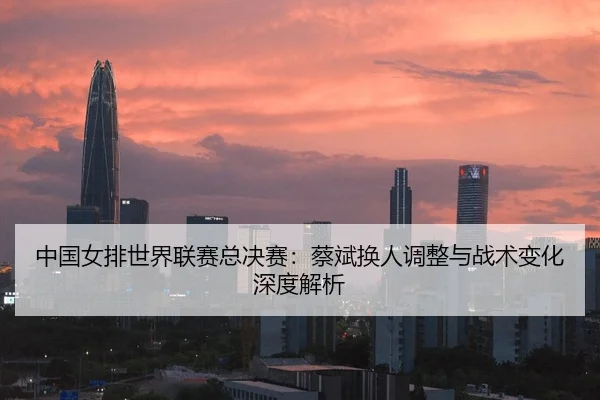 zhong-guo-nv-pai-shi-jie-lian-sai-zong-jue-sai-cai-bin-huan-ren-tiao-zheng-yu-zhan-shu-bian-hua-shen-du-jie-xi-2-323.jpg