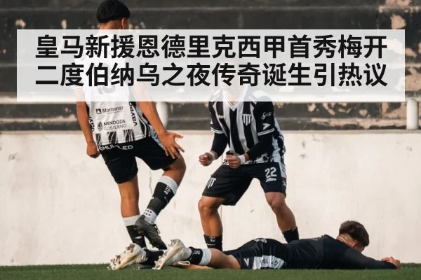 皇马新援恩德里克西甲首秀梅开二度伯纳乌之夜传奇诞生引热议