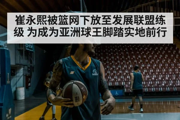 崔永熙被篮网下放至发展联盟练级 为成为亚洲球王脚踏实地前行